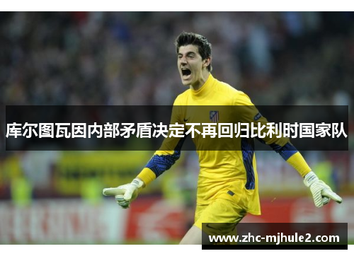 库尔图瓦因内部矛盾决定不再回归比利时国家队 库尔图瓦因内部矛盾决定不再回归比利时国家队