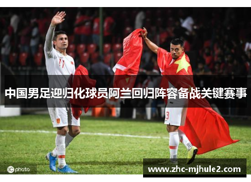 中国男足迎归化球员阿兰回归阵容备战关键赛事
